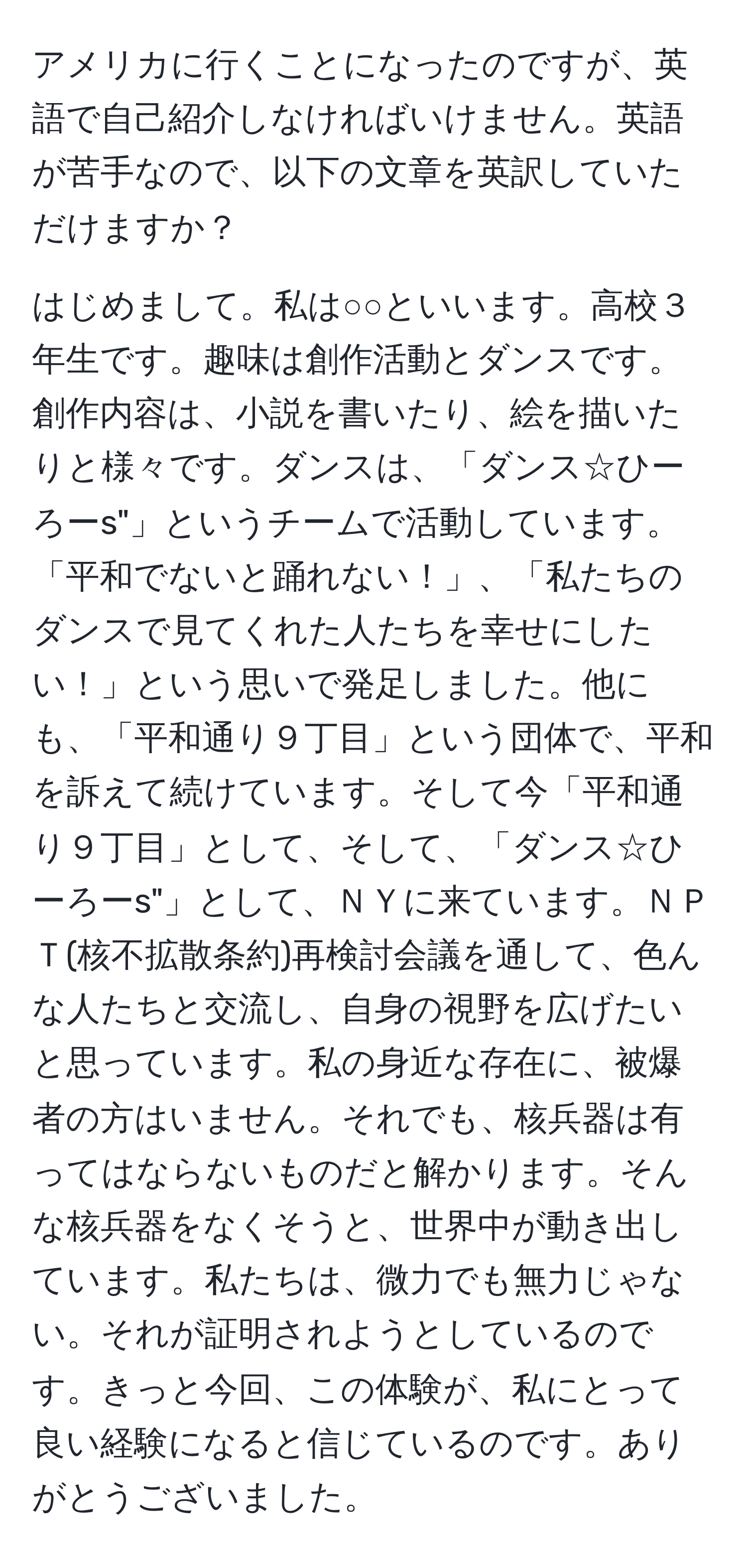 アメリカに行くことになったのですが、英語で自己紹介しなければいけません。英語が苦手なので、以下の文章を英訳していただけますか？

はじめまして。私は○○といいます。高校３年生です。趣味は創作活動とダンスです。創作内容は、小説を書いたり、絵を描いたりと様々です。ダンスは、「ダンス☆ひーろーs"」というチームで活動しています。「平和でないと踊れない！」、「私たちのダンスで見てくれた人たちを幸せにしたい！」という思いで発足しました。他にも、「平和通り９丁目」という団体で、平和を訴えて続けています。そして今「平和通り９丁目」として、そして、「ダンス☆ひーろーs"」として、ＮＹに来ています。ＮＰＴ(核不拡散条約)再検討会議を通して、色んな人たちと交流し、自身の視野を広げたいと思っています。私の身近な存在に、被爆者の方はいません。それでも、核兵器は有ってはならないものだと解かります。そんな核兵器をなくそうと、世界中が動き出しています。私たちは、微力でも無力じゃない。それが証明されようとしているのです。きっと今回、この体験が、私にとって良い経験になると信じているのです。ありがとうございました。