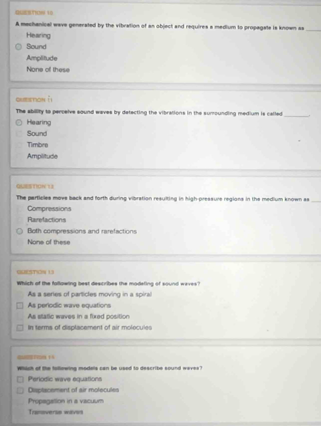 QUSSTION 10
A mechanical wave generated by the vibration of an object and requires a medium to propagate is known as_
Hearing
Sound
Amplitude
None of these
question ìi
The ability to perceive sound waves by detecting the vibrations in the surrounding medium is called _.
Hearing
Sound
Timbre
Amplitude
QUESTION 13
The particles move back and forth during vibration resulting in high-pressure regions in the medium known as_
Compressions
Rarefactions
Both compressions and rarefactions
None of these
QUESTION L3
Which of the following best describes the modeling of sound waves?
As a series of particles moving in a spiral
As periodic wave equations
As static waves in a fixed position
In terms of displacement of air molecules
Which of the following models can be used to describe sound waves?
Periodic wave equations
Displacement of air molecules
Propagation in a vacuum
Tranaversn waves