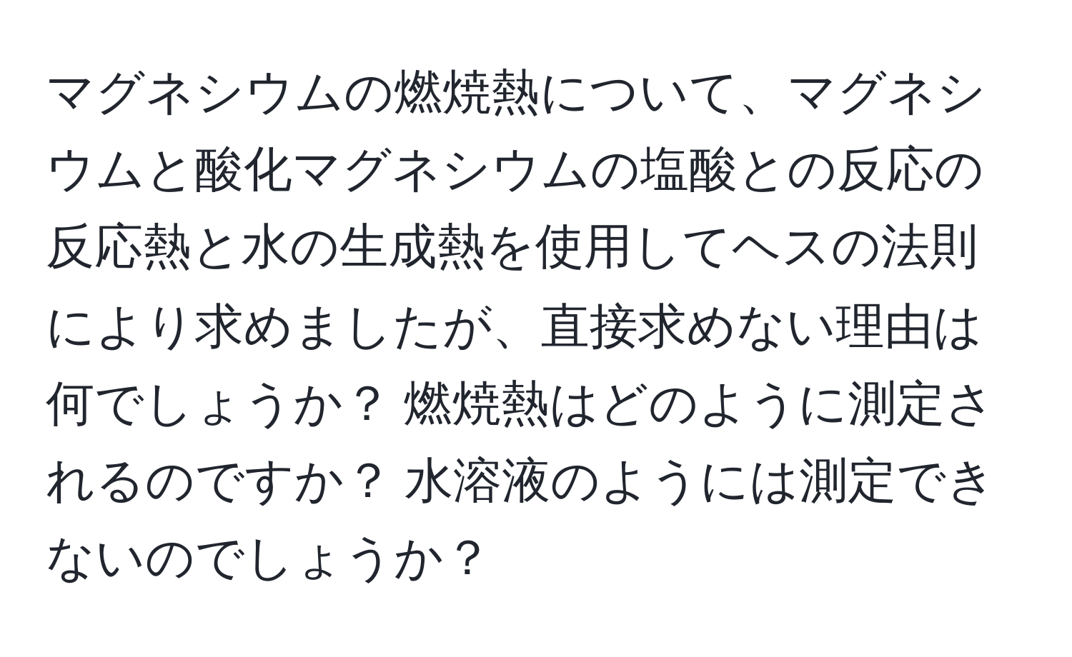 マグネシウムの燃焼熱について、マグネシウムと酸化マグネシウムの塩酸との反応の反応熱と水の生成熱を使用してヘスの法則により求めましたが、直接求めない理由は何でしょうか？ 燃焼熱はどのように測定されるのですか？ 水溶液のようには測定できないのでしょうか？