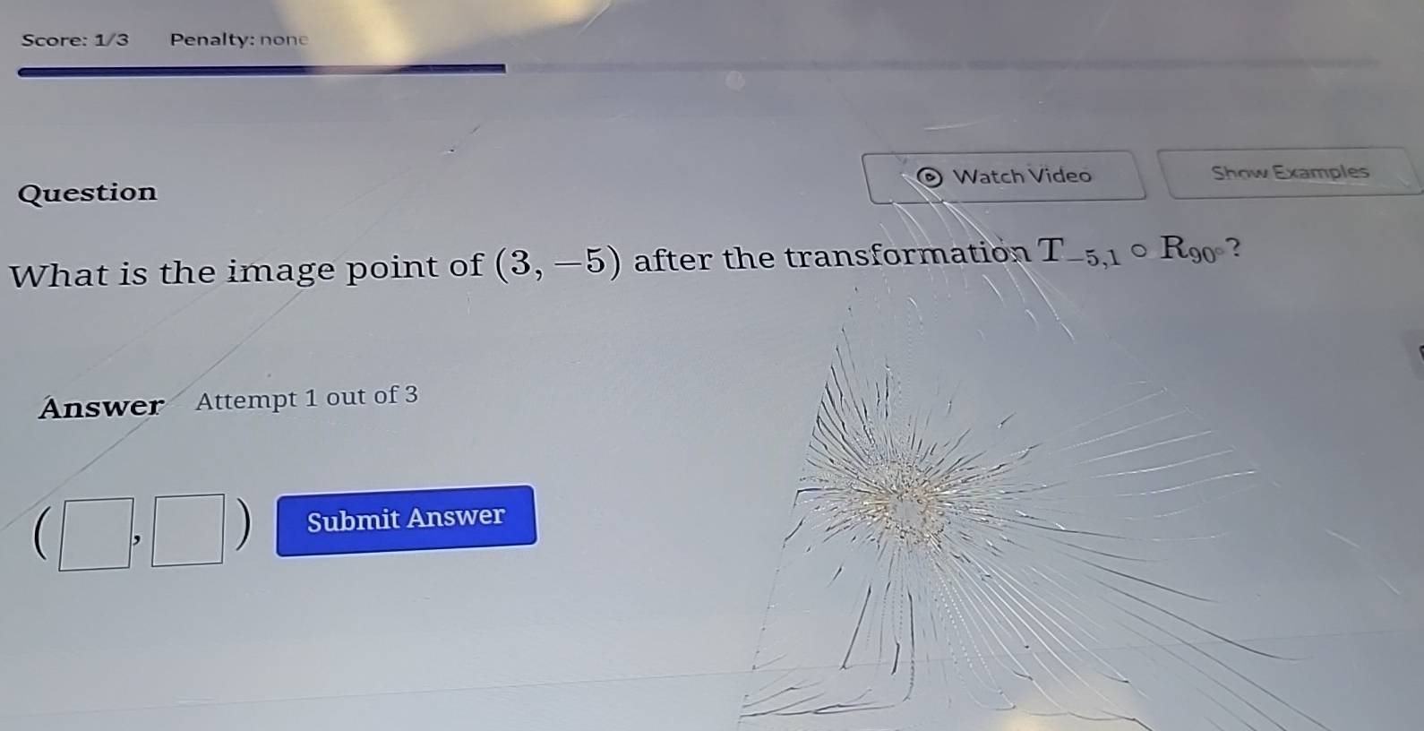 Score: 1/3 Penalty: none 
Watch Video Show Examples 
Question 
What is the image point of (3,-5) after the transformation T_-5,1 ( D R_90° ? 
Answer Attempt 1 out of 3
(□ ,□ ) Submit Answer