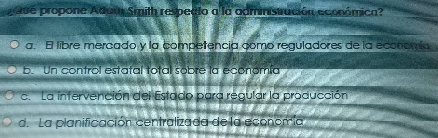 ¿Qué propone Adam Smith respecto a la administración económica?
a. E libre mercado y la competencia como reguladores de la economía
b. Un control estatal total sobre la economía
c. La intervención del Estado para regular la producción
d. La planificación centralizada de la economía