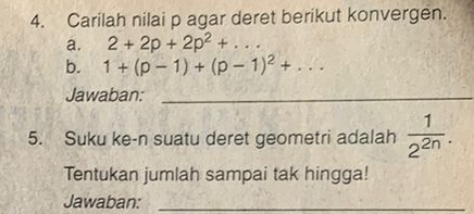 Carilah nilai p agar deret berikut konvergen. 
a. 2+2p+2p^2+... 
b. 1+(p-1)+(p-1)^2+... 
Jawaban:_ 
5. Suku ke-n suatu deret geometri adalah  1/2^(2n) . 
Tentukan jumlah sampai tak hingga! 
Jawaban:_