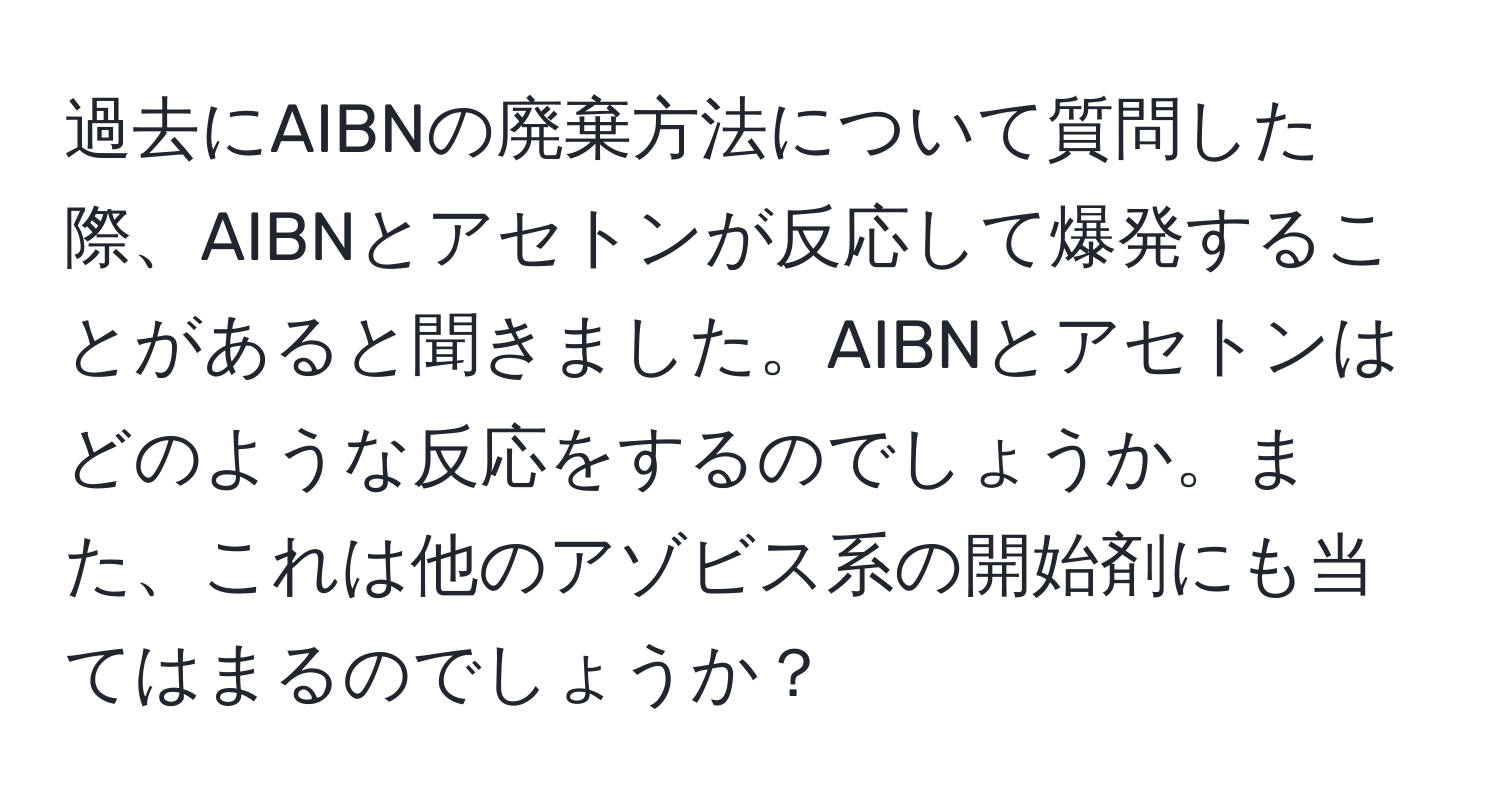 過去にAIBNの廃棄方法について質問した際、AIBNとアセトンが反応して爆発することがあると聞きました。AIBNとアセトンはどのような反応をするのでしょうか。また、これは他のアゾビス系の開始剤にも当てはまるのでしょうか？