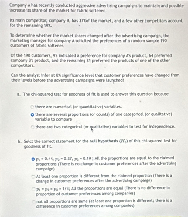 Company A has recently conducted aggressive advertising campaigns to maintain and possible
increase its share of the market for fabric softener,
Its main competitor, company B, has 37% of the market, and a few other competitors account
for the remaining 19%.
To determine whether the market shares changed after the advertising campaign, the
marketing manager for company A solicited the preferences of a random sample 190
customers of fabric softener.
Of the 190 customers, 95 indicated a preference for company A's product, 64 preferred
company B's product, and the remaining 31 preferred the products of one of the other
competitors.
Can the analyst infer at 8% significance level that customer preferences have changed from
their levels before the advertising campaigns were launched?
a. The chi-squared test for goodness of fit is used to answer this question because
there are numerical (or quantitative) variables.
there are several proportions (or counts) of one categorical (or qualitative)
variable to compare
there are two categorical (or qualitative) variables to test for independence.
b. Selct the correct statement for the null hypothesis (H_0) of this chi-squared test for
goodness of fit.
a p_1=0.44, p_2=0.37, p_3=0.19; All the proportions are equal to the claimed
proportions (There is no change in customer preferences after the advertising
campaign)
At least one proportion is different from the claimed proportion (There is a
change in customer preferences after the advertising campaign)
p_1=p_2=p_3=1/3; All the proportions are equal (There is no difference in
proportion of customer preferences among companies)
not all proportions are same (at least one proportion is different; there is a
difference in customer preferences among companies)