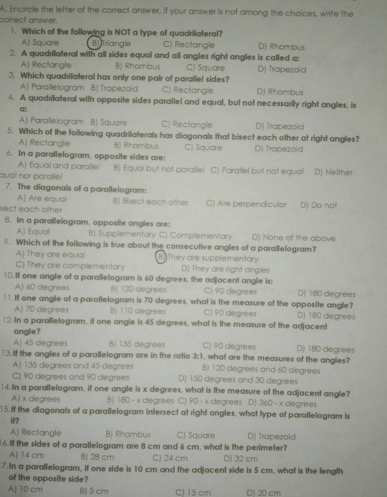 Encircle the letter of the correct answer, if your answer is not among the choices, write the
correct answer.
1. Which of the following is NOT a type of quadrilateral?
A) Square B) Triangle C) Rectangle D) Rhombus
2. A quadrilateral with all sides equal and all angles right angles is called a:
A) Rectangle B Rhombus C) Square D) Trapezoid
3. Which quadrilateral has only one pair of parallel sides?
A) Parallelogram B) Trapezoid C) Rectangle D) Rhombus
4. A quadrilateral with opposite sides parallel and equal, but not necessarily right angles, is
a:
A) Parallelogram B) Square C) Rectangle D) Trapezoid
5. Which of the following quadrilaterals has diagonals that bisect each other at right angles?
A) Rectangle B) Rhombus C) Square D) Trapezoid
6. In a parallelogram, opposite sides are:
A) Equal and parallel B) Equal but not parallel C) Parallel but not equal D) Neither
qual nor paralle
7. The diagonals of a parallelogram:
A) Are equal B) Bisect each other C) Are perpendicular D) Do not
sect each other 
8. In a parallelogram, opposite angles are:
A) Equal B) Supplementary C) Complementary D) None of the above
9. Which of the following is true about the consecutive angles of a parallelogram?
A) They are equal B) They are supplementary
C) They are complementary D) They are right angles
10. If one angle of a parallelogram is 60 degrees, the adjacent angle is:
A) 60 degrees B) 120 degrees C) 90 degrees D) 180 degrees
11. If one angle of a parallelogram is 70 degrees, what is the measure of the opposite angle?
A) 70 degrees B) 110 degrees C) 90 degrees D) 180 degrees
12. In a parallelogram, if one angle is 45 degrees, what is the measure of the adjacent
angle?
A) 45 degrees B) 135 degrees C) 90 degrees D) 180 degrees
13. If the angles of a parallelogram are in the ratio 3:1 , what are the measures of the angles?
A) 135 degrees and 45 degrees B) 120 degrees and 60 degrees
C) 90 degrees and 90 degrees D) 150 degrees and 30 degrees
14. In a parallelogram, if one angle is x degrees, what is the measure of the adjacent angle?
A) x degrees B) 180 - x degrees C) 90 - x degrees D) 360 - x degrees
15. If the diagonals of a parallelogram intersect at right angles, what type of parallelogram is
it?
A) Rectangle B) Rhombus C) Square D) Trapezoid
6. If the sides of a parallelogram are 8 cm and 6 cm, what is the perimeter?
A) 14 cm B) 28 cm C) 24 cm D) 32 cm
7. In a parallelogram, if one side is 10 cm and the adjacent side is 5 cm, what is the length
of the opposite side?
A) 10 cm B) 5 cm C) 15 cm D) 20 cm