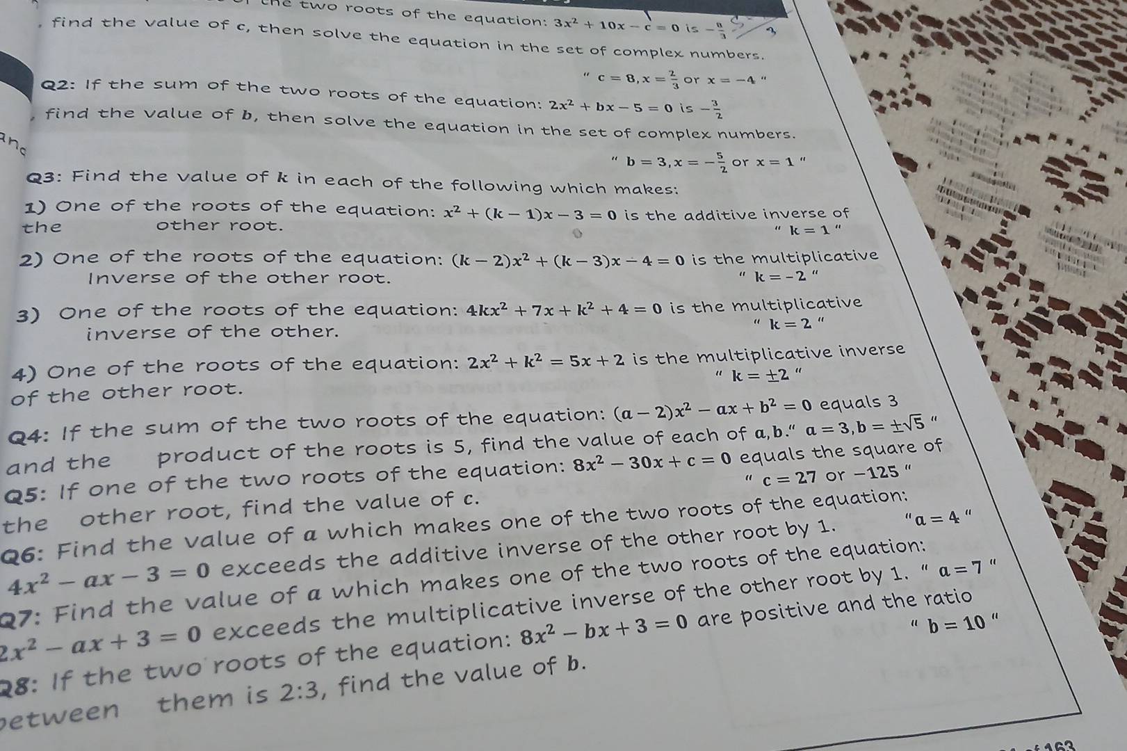 the two roots of the equation: 3x^2+10x-c=0 is - 8/3 
, find the value of c, then solve the equation in the set of complex numbers.
" c=8,x= 2/3  or x=-4
Q2: If the sum of the two roots of the equation: 2x^2+bx-5=0 is - 3/2 
find the value of b, then solve the equation in the set of complex numbers.
and
" b=3,x=- 5/2  or x=1 “
Q3: Find the value of k in each of the following which makes:
1) One of the roots of the equation: x^2+(k-1)x-3=0
the other root. is the additive inverse of
k=1''

2) One of the roots of the equation: (k-2)x^2+(k-3)x-4=0 is the multiplicative
Inverse of the other root. k=-2 “
 
3) One of the roots of the equation: 4kx^2+7x+k^2+4=0 is the multiplicative
inverse of the other.
“ k=2 “
4) One of the roots of the equation: 2x^2+k^2=5x+2 is the multiplicative inverse
" k=± 2 “
of the other root.
Q4: If the sum of the two roots of the equation: (a-2)x^2-ax+b^2=0 equals 3
and the product of the roots is 5, find the value of each of a,b.''a=3,b=± sqrt(5) “
Q5: If one of the two roots of the equation: 8x^2-30x+c=0 equals the square of
the other root, find the value of c. c=27 or - 12 5 '
a=4 “
06: Find the value of a which makes one of the two roots of the equation:
4x^2-ax-3=0 exceeds the additive inverse of the other root by 1.
  
Q7: Find the value of a which makes one of the two roots of the equation:
2x^2-ax+3=0 exceeds the multiplicative inverse of the other root by 1. “ a=7'
“ “
28: If the two roots of the equation: 8x^2-bx+3=0 are positive and the ratio
etween them is 2:3 , find the value of b. b=10