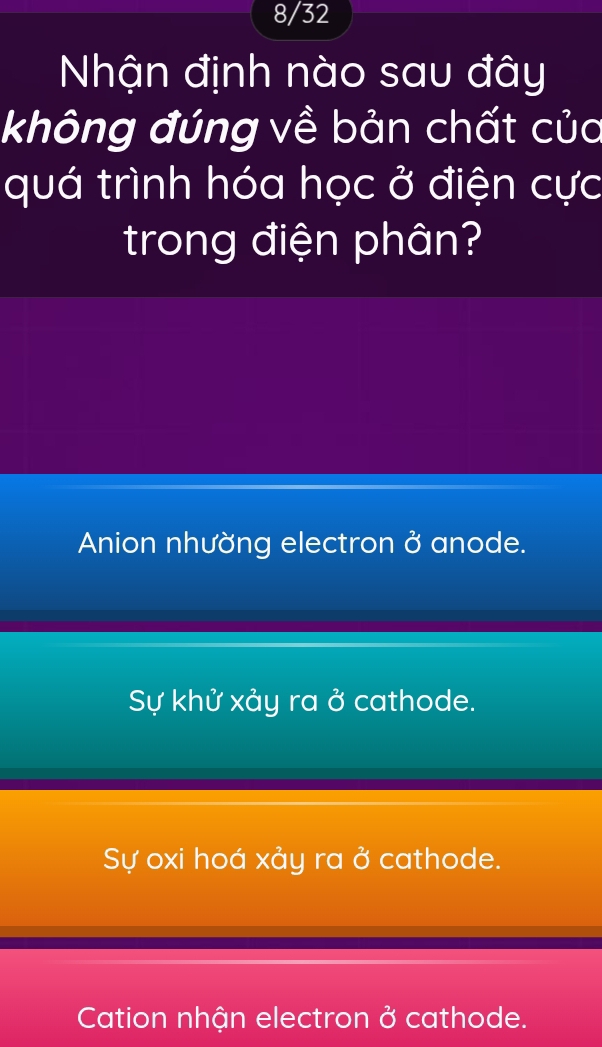 8/32
Nhận định nào sau đây
không đúng về bản chất của
quá trình hóa học ở điện cực
trong điện phân?
Anion nhường electron sigma^2 anode.
Sự khử xảy ra sigma cathode.
Sự oxi hoá xảy ra ở cathode.
Cation nhận electron ở cathode.