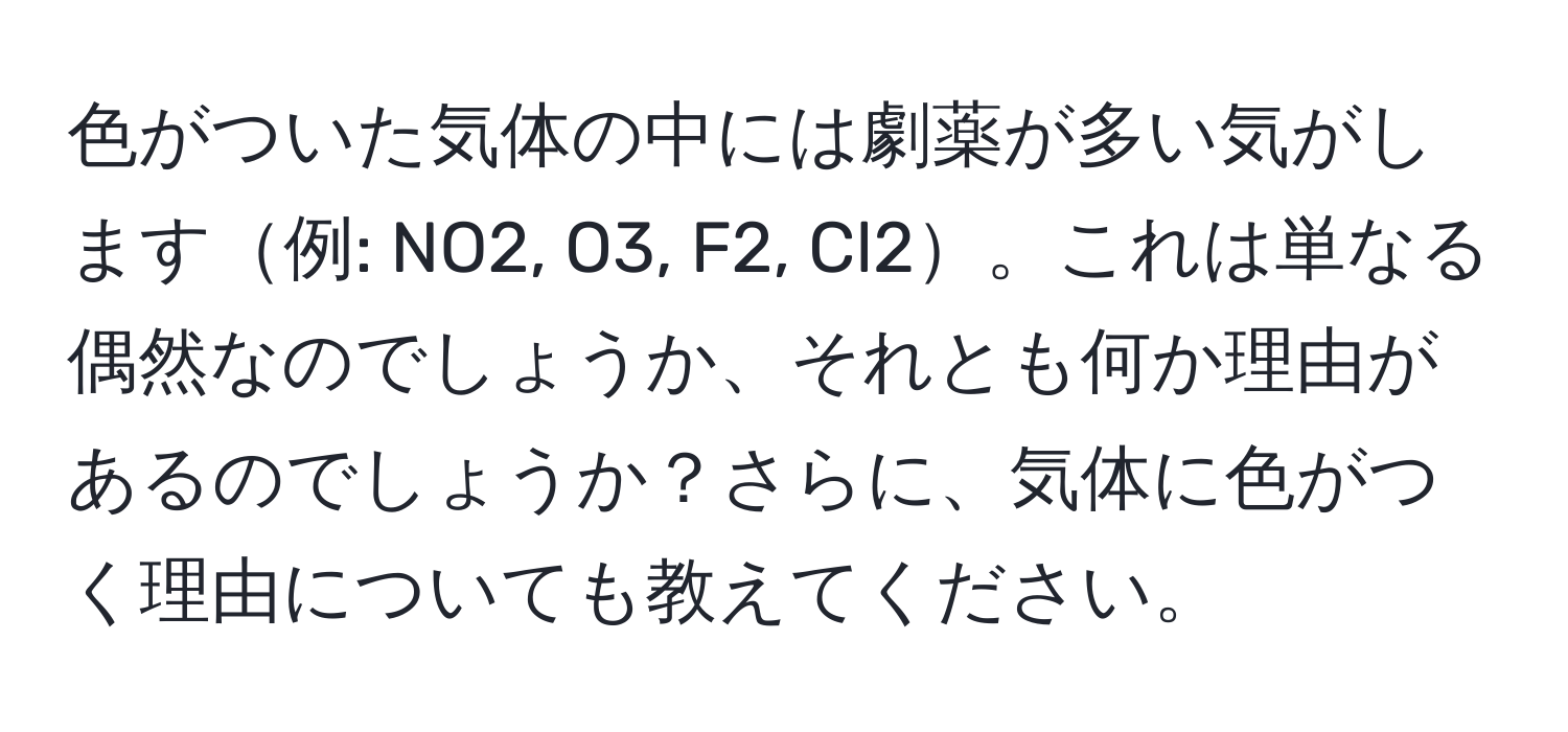 色がついた気体の中には劇薬が多い気がします例: NO2, O3, F2, Cl2。これは単なる偶然なのでしょうか、それとも何か理由があるのでしょうか？さらに、気体に色がつく理由についても教えてください。