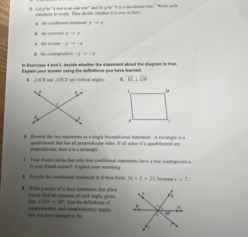 Letρbe “a tree is an oak tree” and letφ be “it is a deciduous tree.” Write each
statement in words. Then decide whether it is true or false.
a. the conditional statement pto q
b. the converse qto p
e. the inverse -pto -q
d. the contrapositive -qto -p
In Exercises 4 and 5, decide whether the statement about the diagram is true.
Explain your answer using the definitions you have learned.
4. ∠ ACB and ∠ DCE are vertical angles. 5. overline KL⊥ overline LM
6. Rewrite the two statements as a single biconditional statement: A rectangle is a
quadrilateral that has all perpendicular sides. If all sides of a quadrilateral are
perpendicular, then it is a rectangle.
7. Your friend claims that only true conditional statements have a true contrapositive.
Is your friend correct? Explain your reasoning.
8. Rewrite the conditional statement in if-then form: 3x+2=23 , because x=7.
9. Write a series of if then statements that allow
you to find the measure of each angle, given
that ∠ ILH=38°. Use the definitions of
supplementary and complementary angles 
that you have learned so far.