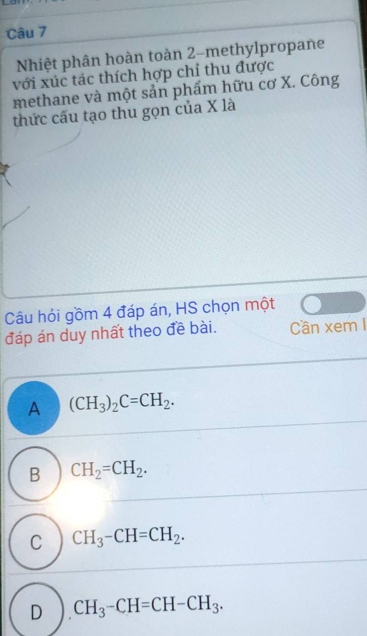 Nhiệt phân hoàn toàn 2 -methylpropane
với xúc tác thích hợp chỉ thu được
methane và một sản phẩm hữu cơ X. Công
thức cấu tạo thu gọn của X là
Câu hỏi gồm 4 đáp án, HS chọn một
đáp án duy nhất theo đề bài. Cần xem I
A (CH_3)_2C=CH_2.
B CH_2=CH_2.
C CH_3-CH=CH_2.
D CH_3-CH=CH-CH_3.