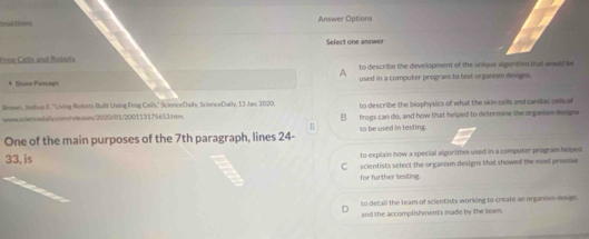 tu tcn i Answer Options
Select one answer
Froe Cells and Robots
A to describe the development of the unique algoritin that would be
* Show Passage used in a computer program to test organism designs.
Brown, Johus E. ''Uiving Robots Built Using Feng Cells.'' ScienceDaily ScienceDaily, 13 Jan. 2020. to describe the biophysics of what the skin cells and cardac osls of
weww sciencedally con/releases/2020/01/200113175653.hin B frogs can do, and how that helped to determine the organism designs
One of the main purposes of the 7th paragraph, lines 24 - to be used in testing.
33, is to explain how a special algorithm used in a computer program helped
C scientists select the organism designs that showed the most proese
for further tesling.
to detail the team of scient ists working to create an organism design
and the accomplishments made by the team.