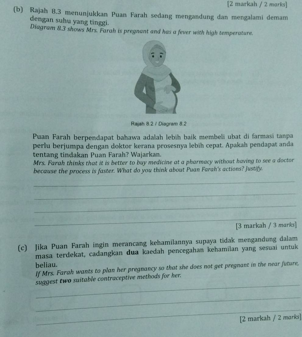 [2 markah / 2 marks] 
(b) Rajah 8.3 menunjukkan Puan Farah sedang mengandung dan mengalami demam 
dengan suhu yang tinggi. 
Diagram 8.3 shows Mrs. Farah is pregnant and has a fever with high temperature. 
Rajah 8.2 / Diagram 8.2 
Puan Farah berpendapat bahawa adalah lebih baik membeli ubat di farmasi tanpa 
perlu berjumpa dengan doktor kerana prosesnya lebih cepat. Apakah pendapat anda 
tentang tindakan Puan Farah? Wajarkan. 
Mrs. Farah thinks that it is better to buy medicine at a pharmacy without having to see a doctor 
because the process is faster. What do you think about Puan Farah’s actions? Justify. 
_ 
_ 
_ 
_ 
[3 markah / 3 marks] 
(c) Jika Puan Farah ingin merancang kehamilannya supaya tidak mengandung dalam 
masa terdekat, cadangkan dua kaedah pencegahan kehamilan yang sesuai untuk 
beliau. 
If Mrs. Farah wants to plan her pregnancy so that she does not get pregnant in the near future, 
_ 
suggest two suitable contraceptive methods for her. 
_ 
_ 
[2 markah / 2 marks]