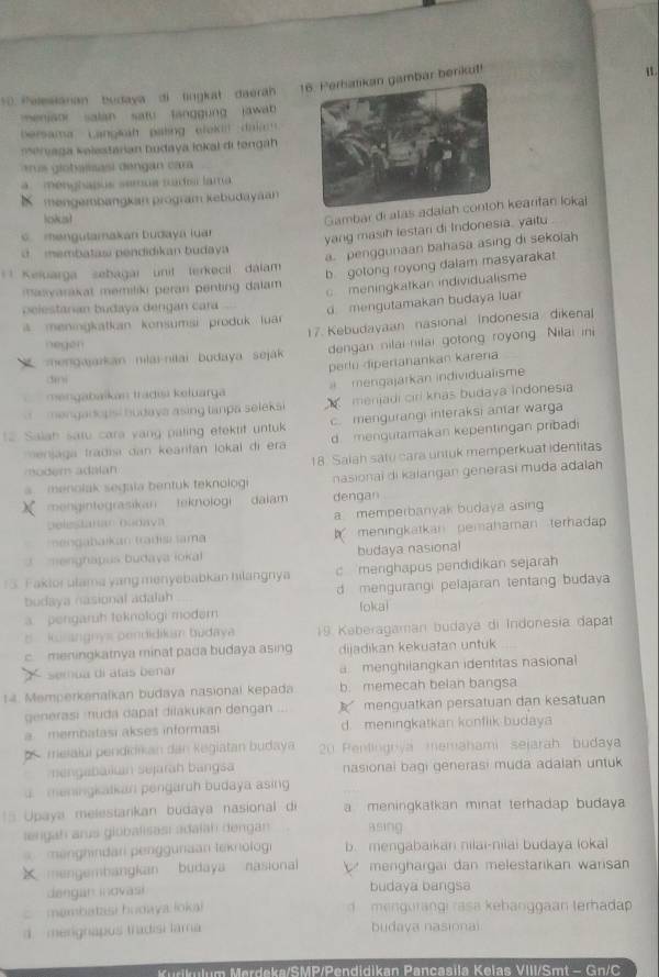 Pelesianan budaya di lingkat daerah ambar berikut!
meniaor salan  satu langgung  jawat 
bersama Langlh paling elekl  dal 
mérvaga Kelestarian budaya lokal di tengah
a e  giobalisasi dengan  cara
menghapus semua rutou laro 
K mengembangkan program kebudayaan
loks!
Gambar di atas adaearifan loka
mengutamakan budaya luar 
yang masih lestari di Indonesia. yaitu
m embatas pendidikan b udaya
a. penggunaan bahasa asing di sekoiah
** Keïuarga sebagar unit lerkecil dálam
b gotong royong dalam masyarakat
aayarakat memiliki peran penting dalam     meningkatkan individualisme
belestanan budaya dengan cara
a meningkatkan konsumsi produk lua d mengutamakan budaya luar
17. Kebudayaan nasional Indonesia dikena
negen
ne n gajarkan nilai-nitai budaya sejak dengan nilai nilai gotong royong Nilai ini
perlu dipertanankan karena
3
mengabaikan tradısi keluarga   mengajarkan individualisme
mengadopsi budaya asing tanpa seleks X  menjadi ciri knás budava Indonesia
1 Salah satu cara vang paling etektif untuk c mengurangi interaksi antar warga
nersaga tradia dan kearifán lokal di era d menguramakan kepentingan pribadi
modem adalan 18. Saiah satu cara untuk memperkuat identitas
a menolak segaïa bentuk teknologi nasionai di kalangan generasi muda adalah
X mengintegrasikan teknologi daiam dengan
Delestaren ouoava a memperbanyak budaya asing
nengabaikan tradisı ama h meningkatkan pemahaman terhadap
2  menghapus budaya ioka budaya nasional
13. Faktorulama yang menyebabkan hilangnya c merighapus pendidikan sejarah
budaya nasional adalah d mengurangi pelajaran tentang budaya
fokai
a. pengaruh teknológi modern
B kurangnys pendidikan budaya 19 Keberagaman budaya di Indonesia dapat
c. meningkarnya minat pada budaya asing dijadikan kekuatan untuk
semua di atas b ena menghilangkan identitas nasiona
14. Memperkenalkan budaya nasionai kepada b. memecah belan bangsa
generasi :uda dapat dilakukan dengan menguatkan persatuan dan kesatuan
a  membatasi akses informasi d. meningkatkan konflik budaya
t   meialui pendiikan dan Kegiatan budaya  20 Penlingnya memahami sejarah budaya
engabaiuan sejarah bangsa nasionai bagi generasi muda adaian untuk
a meningkatkan pengaruh budaya asing
*5 Upaya melestarikan budaya nasional di a meningkatkan minat terhadap budaya 
lengah arus giobalisası adalah dengan Bsing
enhndan penggunaan teknolog b. mengabaikan nilai-nilai budaya loka
X mengembangkan budaya nasional     menghargai dan melestarikan warisan
dengan inovasi budaya bangsa
membatasi hodaya loka)   mengurangi rasa kehanggaan terhadap
d. merignapos tradisi tama budava nasionai
Kudkulum Merdeka/SMP/Pendidikan Pancasila Keïas VIII/Smt - Gn/C