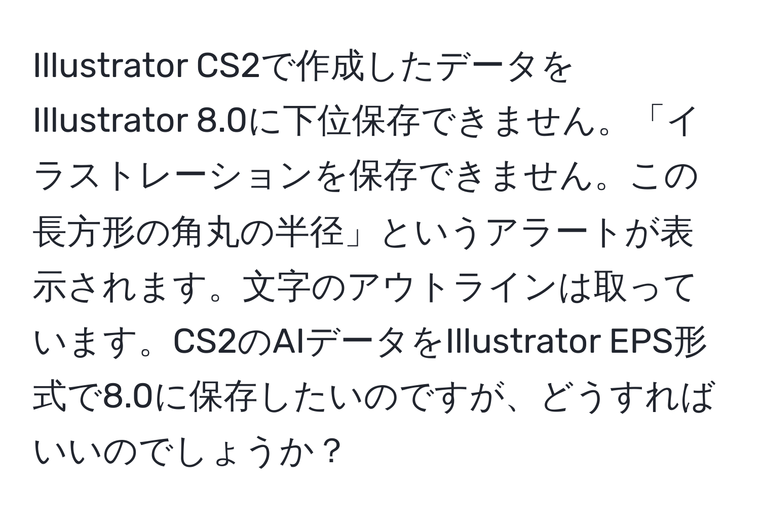 Illustrator CS2で作成したデータをIllustrator 8.0に下位保存できません。「イラストレーションを保存できません。この長方形の角丸の半径」というアラートが表示されます。文字のアウトラインは取っています。CS2のAIデータをIllustrator EPS形式で8.0に保存したいのですが、どうすればいいのでしょうか？