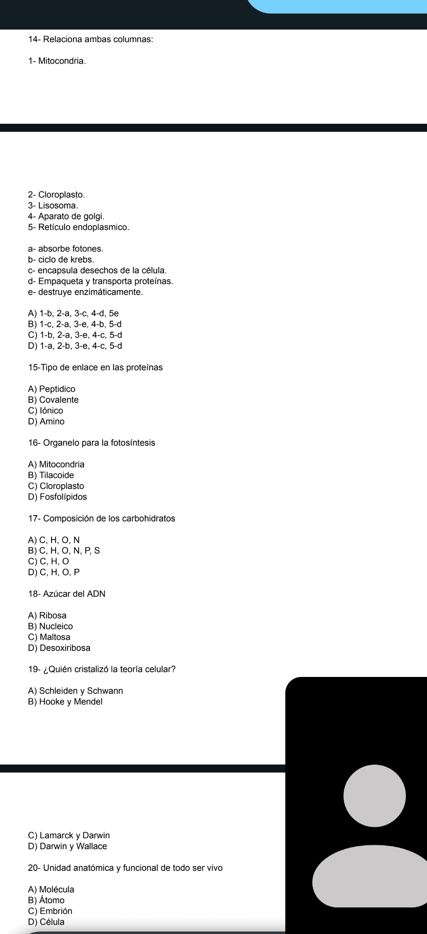 14- Relaciona ambas columnas:
1- Mitocondria.
2- Cloroplasto.
3- Lisosoma.
4- Aparato de golgi.
5- Retículo endoplasmico.
a- absorbe fotones.
b- ciclo de krebs.
c- encapsula desechos de la célula.
d- Empaqueta y transporta proteínas.
e- destruye enzimáticamente.
A) 1 -b, 2 -a, 3 -c, 4 -d, 5e
B) 1 -c, 2 -a, 3 -e, 4 -b, 5 -d
C) 1 -b, 2 -a, 3 -e, 4 -c, 5 -d
D) 1 -a, 2 -b, 3 -e, 4 -c, 5 -d
15-Tipo de enlace en las proteínas
A) Peptidico
B) Covalente
C) Iónico
D) Amino
16- Organelo para la fotosíntesis
A) Mitocondria
B) Tilacoide
C) Cloroplasto
D) Fosfolípidos
17- Composición de los carbohidratos
A) C, H, O, N
B) C, H, O, N, P, S
C) C, H, O
D) C, H, O, P
18- Azúcar del ADN
A) Ribosa
B) Nucleico
C) Maltosa
D) Desoxiribosa
19- ¿Quién cristalizó la teoría celular?
A) Schleiden y Schwann
B) Hooke y Mendel
C) Lamarck y Darwin
D) Darwin y Wallace
20- Unidad anatómica y funcional de todo ser vivo
A) Molécula
B) Átomo
C) Embrión
D) Célula