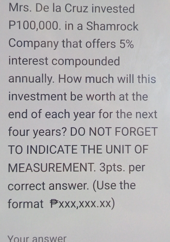 Mrs. De la Cruz invested
P100,000. in a Shamrock 
Company that offers 5%
interest compounded 
annually. How much will this 
investment be worth at the 
end of each year for the next
four years? DO NOT FORGET 
TO INDICATE THE UNIT OF 
MEASUREMENT. 3pts. per 
correct answer. (Use the 
format PXXX,XXX.XX) 
Your answer