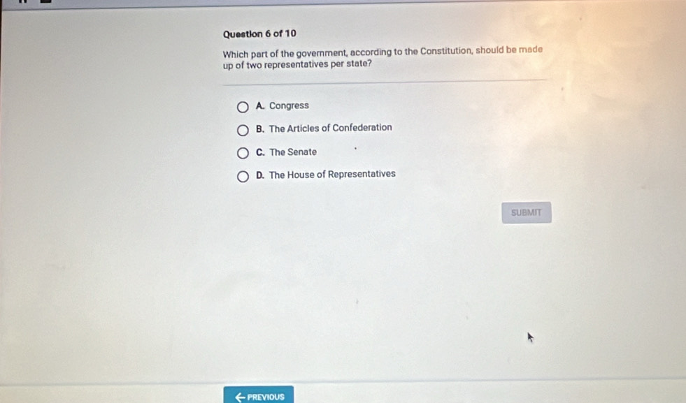 Which part of the government, according to the Constitution, should be made
up of two representatives per state?
A. Congress
B. The Articles of Confederation
C. The Senate
D. The House of Representatives
SUBMIT
- PREVIOUS