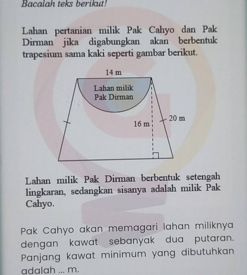 Bacalah teks berikut! 
Lahan pertanian milik Pak Cahyo dan Pak 
Dirman jika digabungkan akan berbentuk 
trapesium sama kaki seperti gambar berikut. 
Lahan milik Pak Dirman berbentuk setengah 
lingkaran, sedangkan sisanya adalah milik Pak 
Cahyo. 
Pak Cahyo akan memagari lahan miliknya 
dengan kawat sebanyak dua putaran. 
Panjang kawat minimum yang dibutuhkan 
adalah ... m.