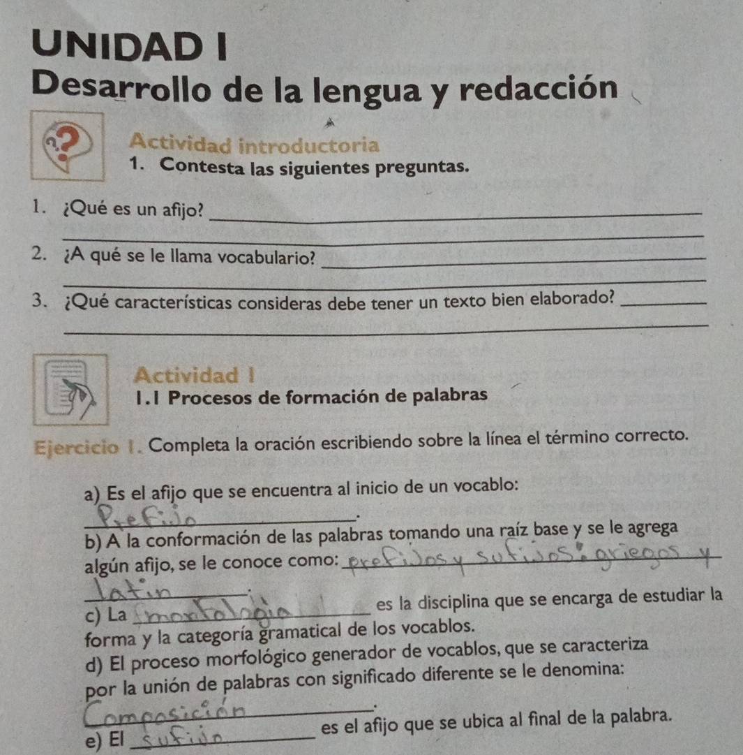 UNIDAD I 
Desarrollo de la lengua y redacción 
Actividad introductoria 
1. Contesta las siguientes preguntas. 
1. ¿Qué es un afijo?_ 
_ 
2. ¿A qué se le llama vocabulario?_ 
_ 
3. ¿Qué características consideras debe tener un texto bien elaborado?_ 
_ 
Actividad I 
1.1 Procesos de formación de palabras 
Ejercicio 1. Completa la oración escribiendo sobre la línea el término correcto. 
a) Es el afijo que se encuentra al inicio de un vocablo: 
_. 
b) A la conformación de las palabras tomando una raíz base y se le agrega 
algún afijo, se le conoce como: 
_ 
. 
_c) La _es la disciplina que se encarga de estudiar la 
forma y la categoría gramatical de los vocablos. 
d) El proceso morfológico generador de vocablos, que se caracteriza 
por la unión de palabras con significado diferente se le denomina: 
_. 
e) El _es el afijo que se ubica al final de la palabra.