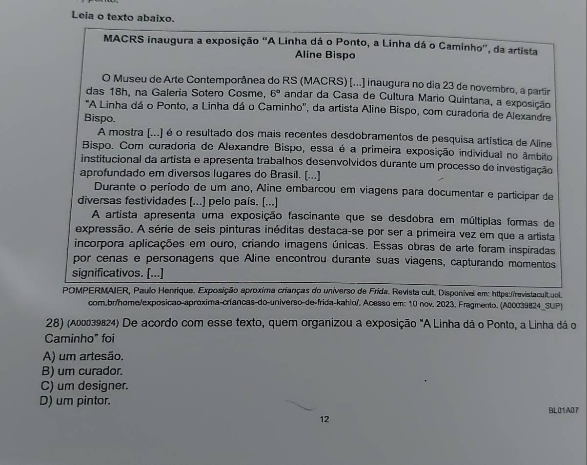 Leia o texto abaixo.
MACRS inaugura a exposição “A Linha dá o Ponto, a Linha dá o Caminho', da artista
Aline Bispo
O Museu de Arte Contemporânea do RS (MACRS) [...] inaugura no dia 23 de novembro, a partir
das 18h, na Galeria Sotero Cosme, 6° andar da Casa de Cultura Mario Quintana, a exposição
*"A Linha dá o Ponto, a Linha dá o Caminho', da artista Aline Bispo, com curadoria de Alexandre
Bispo.
A mostra [...) é o resultado dos mais recentes desdobramentos de pesquisa artística de Aline
Bispo. Com curadoria de Alexandre Bispo, essa é a primeira exposição individual no âmbito
institucional da artista e apresenta trabalhos desenvolvidos durante um processo de investigação
aprofundado em diversos lugares do Brasil. [...]
Durante o período de um ano, Aline embarcou em viagens para documentar e participar de
diversas festividades [...] pelo país. [...]
A artista apresenta uma exposição fascinante que se desdobra em múltiplas formas de
expressão. A série de seis pinturas inéditas destaca-se por ser a primeira vez em que a artista
incorpora aplicações em ouro, criando imagens únicas. Essas obras de arte foram inspiradas
por cenas e personagens que Aline encontrou durante suas viagens, capturando momentos
significativos. [...]
POMPERMAIER, Paulo Henrique. Exposição aproxima crianças do universo de Frida. Revista cult. Disponível em: https://revistacultuol.
com.br/home/exposicao-aproxima-criancas-do-universo-de-frida-kahlo/. Acesso em: 10 nov. 2023. Fragmento. (A00039824_SUP)
28) (A00039824) De acordo com esse texto, quem organizou a exposição "A Linha dá o Ponto, a Linha dá o
Caminho" foi
A) um artesão.
B) um curador.
C) um designer.
D) um pintor.
BL01A07
12