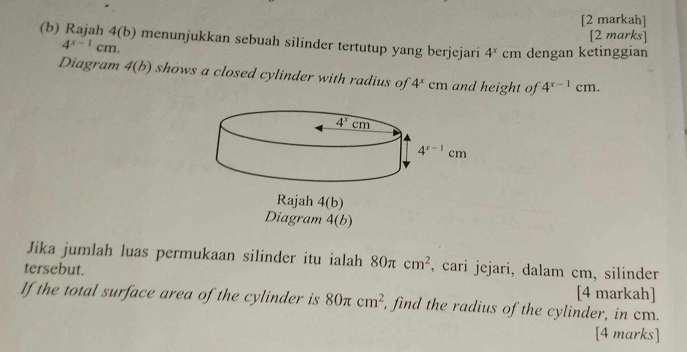 [2 markah]
[2 marks]
(b) Rajah 4(b) menunjukkan sebuah silinder tertutup yang berjejari 4^xcn n dengan ketinggian
4^(x-1)cm.
Diagram 4(b) shows a closed cylinder with radius of 4^xcm and height of 4^(x-1) cm.
Rajah 4(b)
Diagram 4(b)
Jika jumlah luas permukaan silinder itu ialah 80π cm^2
tersebut. , cari jejari, dalam cm, silinder
[4 markah]
If the total surface area of the cylinder is 80π cm^2 , find the radius of the cylinder, in cm.
[4 marks]