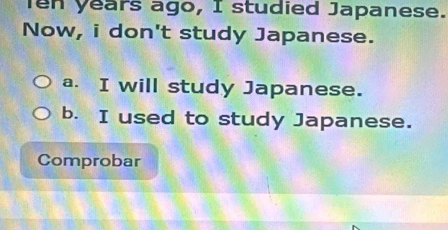 en years ago, I studied Japanese.
Now, i don't study Japanese.
a. I will study Japanese.
b. I used to study Japanese.
Comprobar