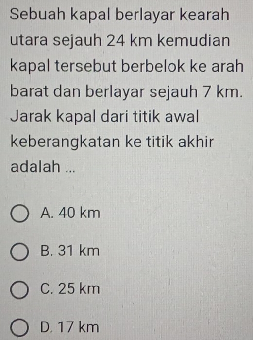 Sebuah kapal berlayar kearah
utara sejauh 24 km kemudian
kapal tersebut berbelok ke arah
barat dan berlayar sejauh 7 km.
Jarak kapal dari titik awal
keberangkatan ke titik akhir
adalah ...
A. 40 km
B. 31 km
C. 25 km
D. 17 km