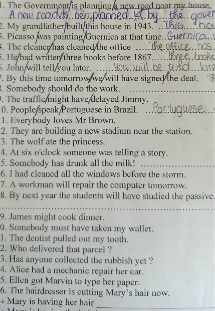 The Government is planning a new road near my house. 
new ro 
2. My grandfather built this house in 1943." . 
. Picasso was painting Guernica at that time.. 
4. The cleaner has cleaned the office . 
5. He had written three books before 1867.. 
. John will tell you later. 
. By this time tomorrow we will have signed the deal. 
. Somebody should do the work. 
. The traffic might have delayed Jimmy. 
0. People speak Portuguese in Brazil. 
1. Everybody loves Mr Brown. 
2. They are building a new stadium near the station. 
3. The wolf ate the princess. 
4. At six o'clock someone was telling a story. 
5. Somebody has drunk all the milk! 
6. I had cleaned all the windows before the storm. 
7. A workman will repair the computer tomorrow. 
8. By next year the students will have studied the passive. 
9. James might cook dinner. 
0. Somebody must have taken my wallet. 
1. The dentist pulled out my tooth. 
2. Who delivered that parcel ? 
3. Has anyone collected the rubbish yet ? 
4. Alice had a mechanic repair her car. 
5. Ellen got Marvin to type her paper. 
6. The hairdresser is cutting Mary’s hair now. 
Mary is having her hair 
_