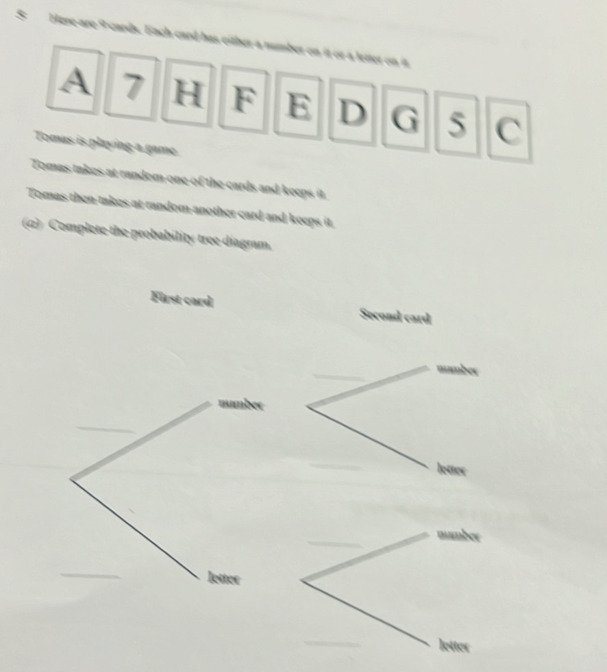 Here-are 9wards. Each card has either a number on it or a letter on it 
A 7 H F E D G 5 C 
Tomas is playing a game. 
Tomas takes at random one of the cards and keeps it. 
Tomas then takes at random another card and keeps it. 
(α) Complete the probability tree diagram. 
First card Second card 
number 
number 
letter 
letter