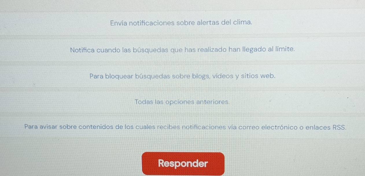 Envía notificaciones sobre alertas del clima. 
Notifica cuando las búsquedas que has realizado han llegado al límite. 
Para bloquear búsquedas sobre blogs, vídeos y sitios web. 
Todas las opciones anteriores. 
Para avisar sobre contenidos de los cuales recibes notificaciones vía correo electrónico o enlaces RSS. 
Responder