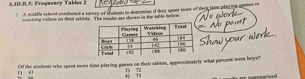 ID.B.5: Frequency Tables 2
! A middle school conducted a survey of students to determine if they spent more of their time playing games or
watching videos on their tablets. The results are shown in the table below.
Of the students who spent more time playing games on their tablets, approximately what percent were boys?
1) 41 3) 72
56 4) 75