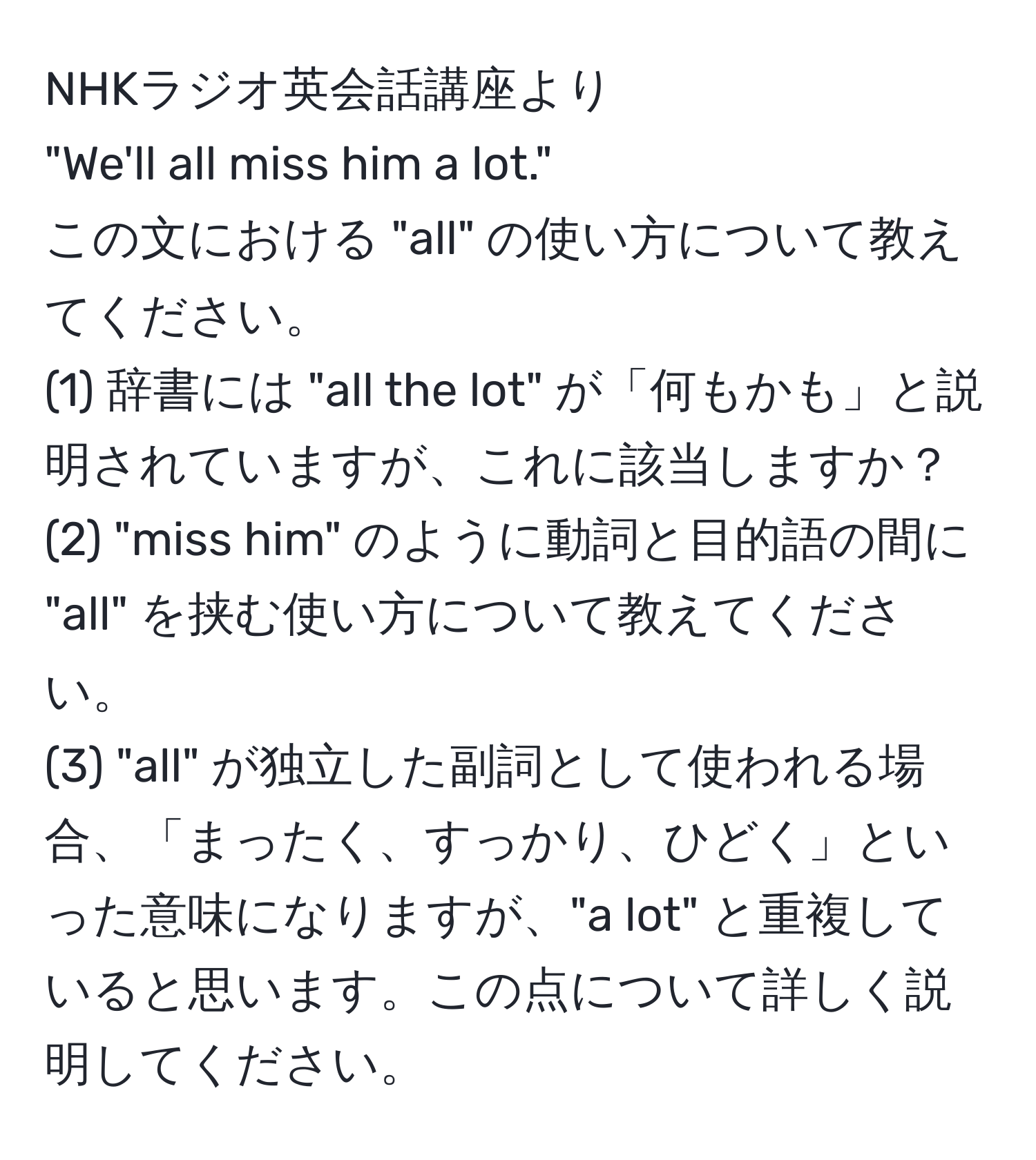 NHKラジオ英会話講座より  
"We'll all miss him a lot."  
この文における "all" の使い方について教えてください。  
(1) 辞書には "all the lot" が「何もかも」と説明されていますが、これに該当しますか？  
(2) "miss him" のように動詞と目的語の間に "all" を挟む使い方について教えてください。  
(3) "all" が独立した副詞として使われる場合、「まったく、すっかり、ひどく」といった意味になりますが、"a lot" と重複していると思います。この点について詳しく説明してください。