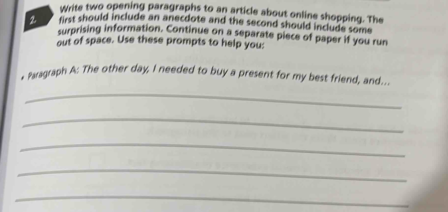 Write two opening paragraphs to an article about online shopping. The 
2 first should include an anecdote and the second should include some 
surprising information. Continue on a separate piece of paper if you run 
out of space. Use these prompts to help you: 
• Paragraph A: The other day, I needed to buy a present for my best friend, and... 
_ 
_ 
_ 
_ 
_