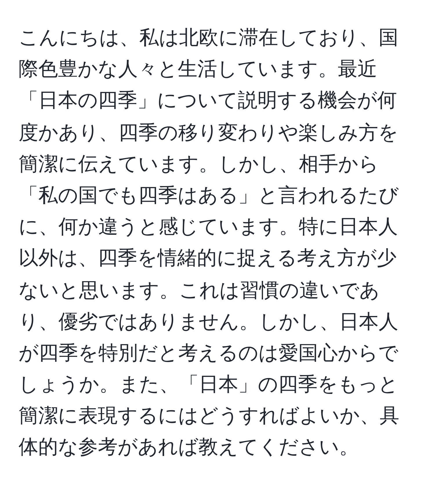 こんにちは、私は北欧に滞在しており、国際色豊かな人々と生活しています。最近「日本の四季」について説明する機会が何度かあり、四季の移り変わりや楽しみ方を簡潔に伝えています。しかし、相手から「私の国でも四季はある」と言われるたびに、何か違うと感じています。特に日本人以外は、四季を情緒的に捉える考え方が少ないと思います。これは習慣の違いであり、優劣ではありません。しかし、日本人が四季を特別だと考えるのは愛国心からでしょうか。また、「日本」の四季をもっと簡潔に表現するにはどうすればよいか、具体的な参考があれば教えてください。