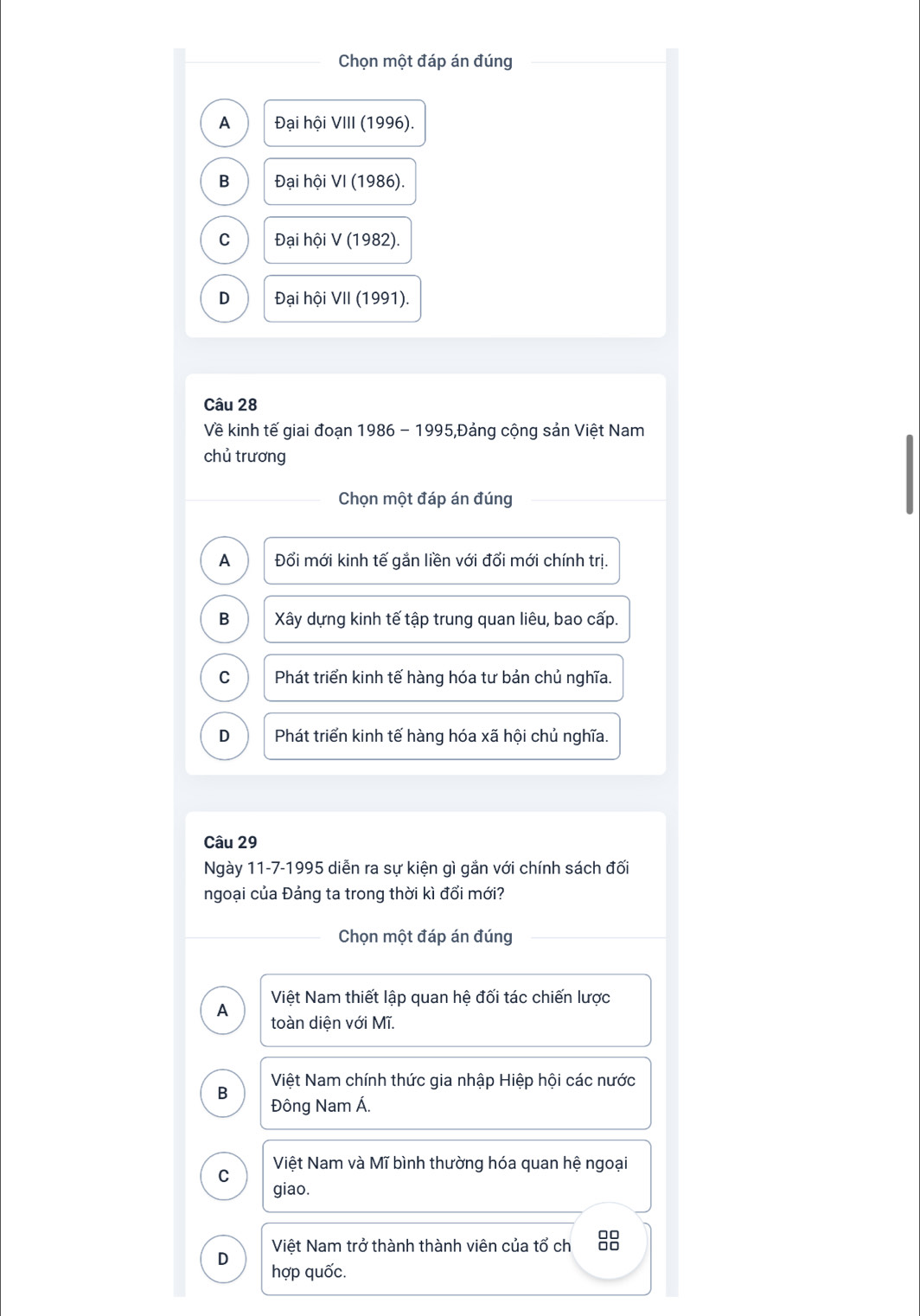 Chọn một đáp án đúng
A Đại hội VIII (1996).
B Đại hội VI (1986).
C Đại hội V (1982).
D Đại hội VII (1991).
Câu 28
Về kinh tế giai đoạn 1986 - 1995,Đảng cộng sản Việt Nam
chủ trương
Chọn một đáp án đúng
A Đổi mới kinh tế gắn liền với đổi mới chính trị.
B Xây dựng kinh tế tập trung quan liêu, bao cấp.
C Phát triển kinh tế hàng hóa tư bản chủ nghĩa.
D Phát triển kinh tế hàng hóa xã hội chủ nghĩa.
Câu 29
Ngày 11-7-1995 diễn ra sự kiện gì gắn với chính sách đối
ngoại của Đảng ta trong thời kì đổi mới?
Chọn một đáp án đúng
Việt Nam thiết lập quan hệ đối tác chiến lược
A toàn diện với Mĩ.
B Việt Nam chính thức gia nhập Hiệp hội các nước
Đông Nam Á.
Việt Nam và Mĩ bình thường hóa quan hệ ngoại
C
giao.
D Việt Nam trở thành thành viên của tổ ch 88
hợp quốc.