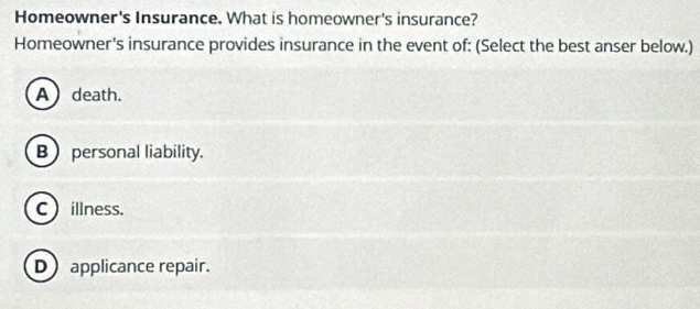 Homeowner's Insurance. What is homeowner's insurance?
Homeowner's insurance provides insurance in the event of: (Select the best anser below.)
A death.
B personal liability.
C illness.
D applicance repair.