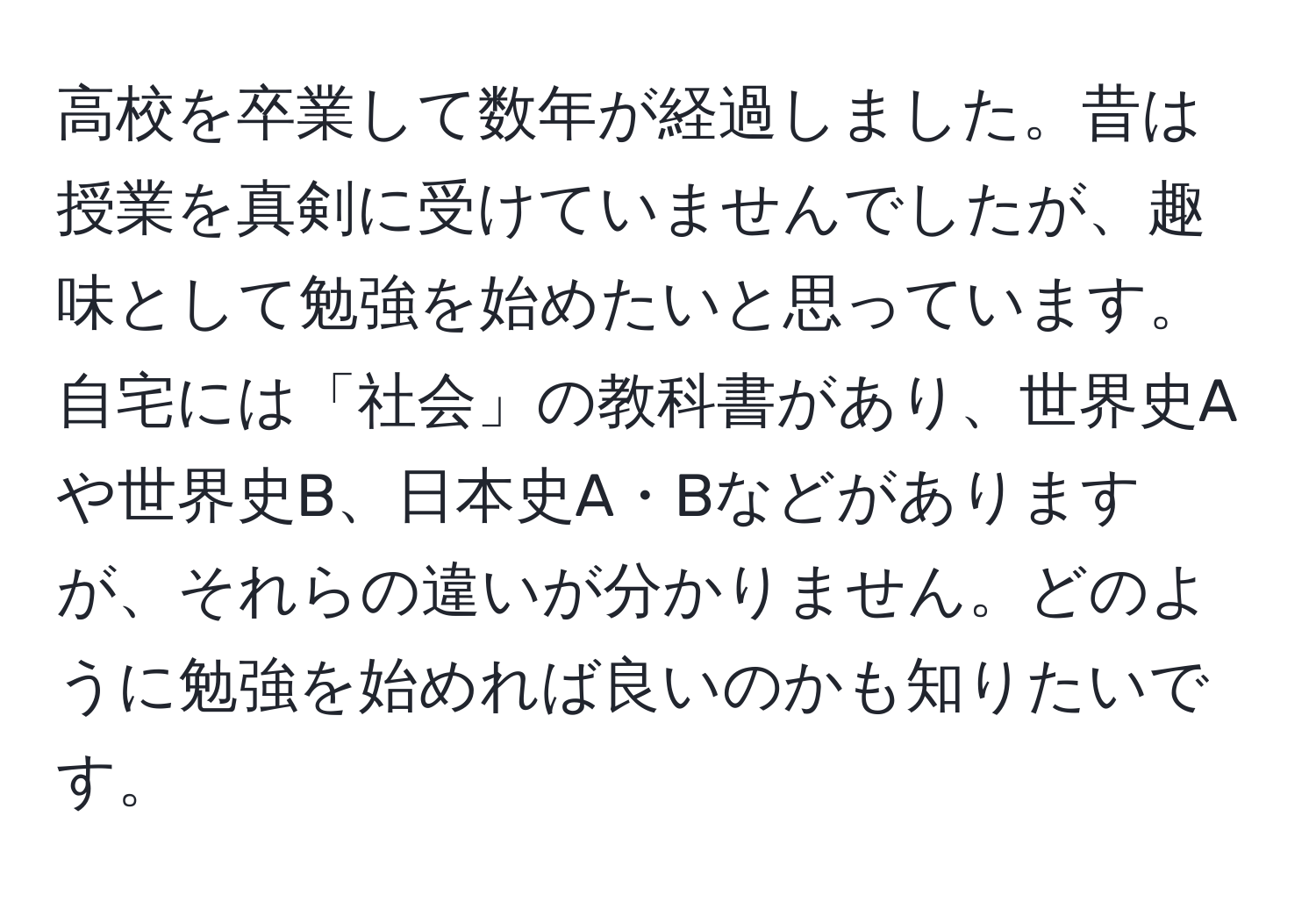 高校を卒業して数年が経過しました。昔は授業を真剣に受けていませんでしたが、趣味として勉強を始めたいと思っています。自宅には「社会」の教科書があり、世界史Aや世界史B、日本史A・Bなどがありますが、それらの違いが分かりません。どのように勉強を始めれば良いのかも知りたいです。