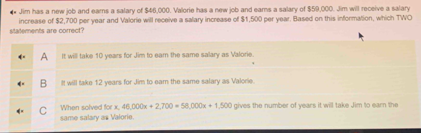 Jim has a new job and earns a salary of $46,000. Valorie has a new job and earns a salary of $59,000. Jim will receive a salary
increase of $2,700 per year and Valorie will receive a salary increase of $1,500 per year. Based on this information, which TWO
statements are correct?
A It will take 10 years for Jim to earn the same salary as Valorie.
B It will take 12 years for Jim to earn the same salary as Valorie.
C When solved for x, 46,000x+2,700=58,000x+1,500 gives the number of years it will take Jim to earn the
same salary as Valorie.