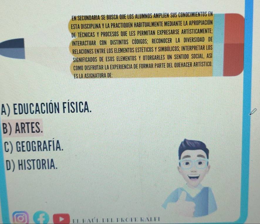 en secundaria se busca que los alumnos amplíen sus conocimientos en
EsTA DISCIPLINA y LA PRACTIQUEN HABITUAlMENTE MEDIANTE La APropiACión
de técnicas y procesos que les permitan expresarse artísticamente;
* interactuar con distintos Códigos; Reconocer la diversidad de
relaciones entre los elementos estéticos y simbólicos; interpretar los
Significados de esos elementos y OtorGArLEs un sentido Social, Así
COMO DISFRUTAR LA EXPERIENCIA DE FORMAR PARTE DEL QUEHACER ARTÍSTICO.
ES LA ASIGNATURA DE:
A) educación física.
B) ARTES.
C) Geografía.
D) HISTORIA.
el baúl del profe ralfi