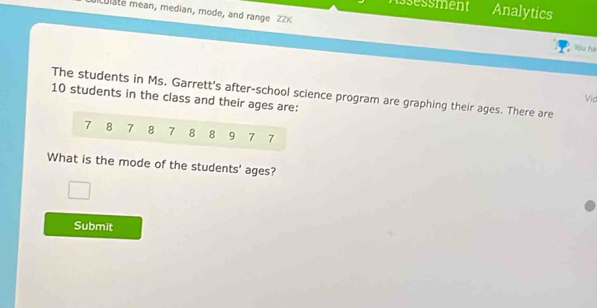 ssessment Analytics 
Lulate mean, median, mode, and range ZZK You ha 
The students in Ms. Garrett's after-school science program are graphing their ages. There are 10 students in the class and their ages are: 
Vid
7 8 7 8 7 8 8 9 7 7
What is the mode of the students' ages? 
Submit