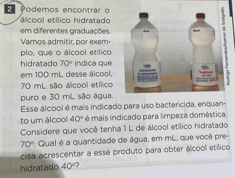 Podemos encontrar o
álcool etílico hidratado
em diferentes graduações.
Vamos admitir, por exem-
plo, que o álcool etílico
hidratado 70° indica que
em 100 mL desse álcool, 
70 mL são álcool etílico
puro e 30 mL são água.
Esse álcool é mais indicado para uso bactericida, enquan-
to um álcool 40° é mais indicado para limpeza doméstica.
Considere que você tenha 1 L de álcool etílico hidratado
70°. Qual é a quantidade de água, em mL, que você pre-
cisa acrescentar a esse produto para obter álcool etílico
hidratado 40° ?