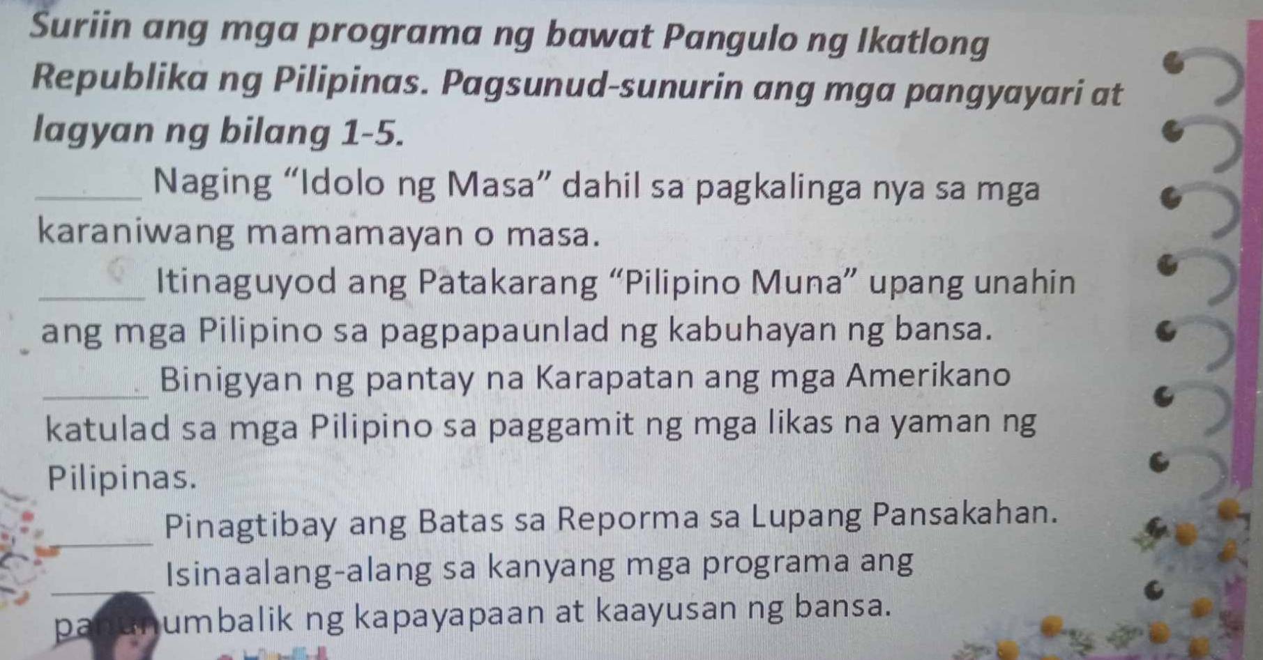 Suriin ang mga programa ng bawat Pangulo ng Ikatlong 
Republika ng Pilipinas. Pagsunud-sunurin ang mga pangyayari at 
lagyan ng bilang 1-5. 
_Naging “Idolo ng Masa” dahil sa pagkalinga nya sa mga 
karaniwang mamamayan o masa. 
_Itinaguyod ang Patakarang “Pilipino Muna” upang unahin 
ang mga Pilipino sa pagpapaunlad ng kabuhayan ng bansa. 
_Binigyan ng pantay na Karapatan ang mga Amerikano 
katulad sa mga Pilipino sa paggamit ng mga likas na yaman ng 
Pilipinas. 
_Pinagtibay ang Batas sa Reporma sa Lupang Pansakahan. 
_ 
Isinaalang-alang sa kanyang mga programa ang 
p umbalik ng kapayapaan at kaayusan ng bansa.