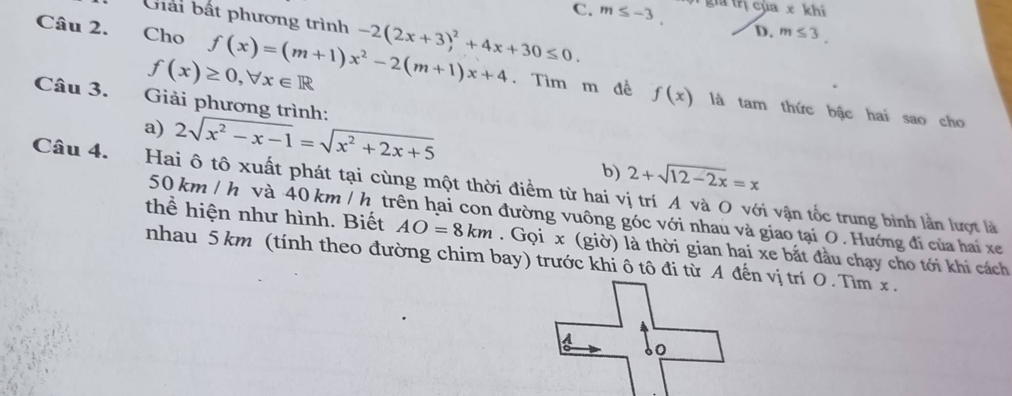 C. m≤ -3. g rị của x khí
Giải bất phương trình -2(2x+3)^2+4x+30≤ 0.
D. m≤ 3. 
Câu 2. Cho f(x)=(m+1)x^2-2(m+1)x+4. Tìm m đề f(x)
f(x)≥ 0, forall x∈ R
Câu 3. Giải phương trình:
là tam thức bậc hai sao cho
a) 2sqrt(x^2-x-1)=sqrt(x^2+2x+5)
b) 2+sqrt(12-2x)=x
Câu 4. Hai ô tô xuất phát tại cùng một thời điểm từ hai vị trí A và O với vận tốc trung bình lần lượt là
50 km / h và 40 km / h trên hai con đường vuông góc với nhau và giao tại O. Hướng đi của hai xe
thể hiện như hình. Biết AO=8km. Gọi x (giờ) là thời gian hai xe bắt đầu chạy cho tới khi cách
nhau 5 km (tính theo đường chim bay) trước khi ô tô đi từ A đến vị trí O. Tìm x.
A
0