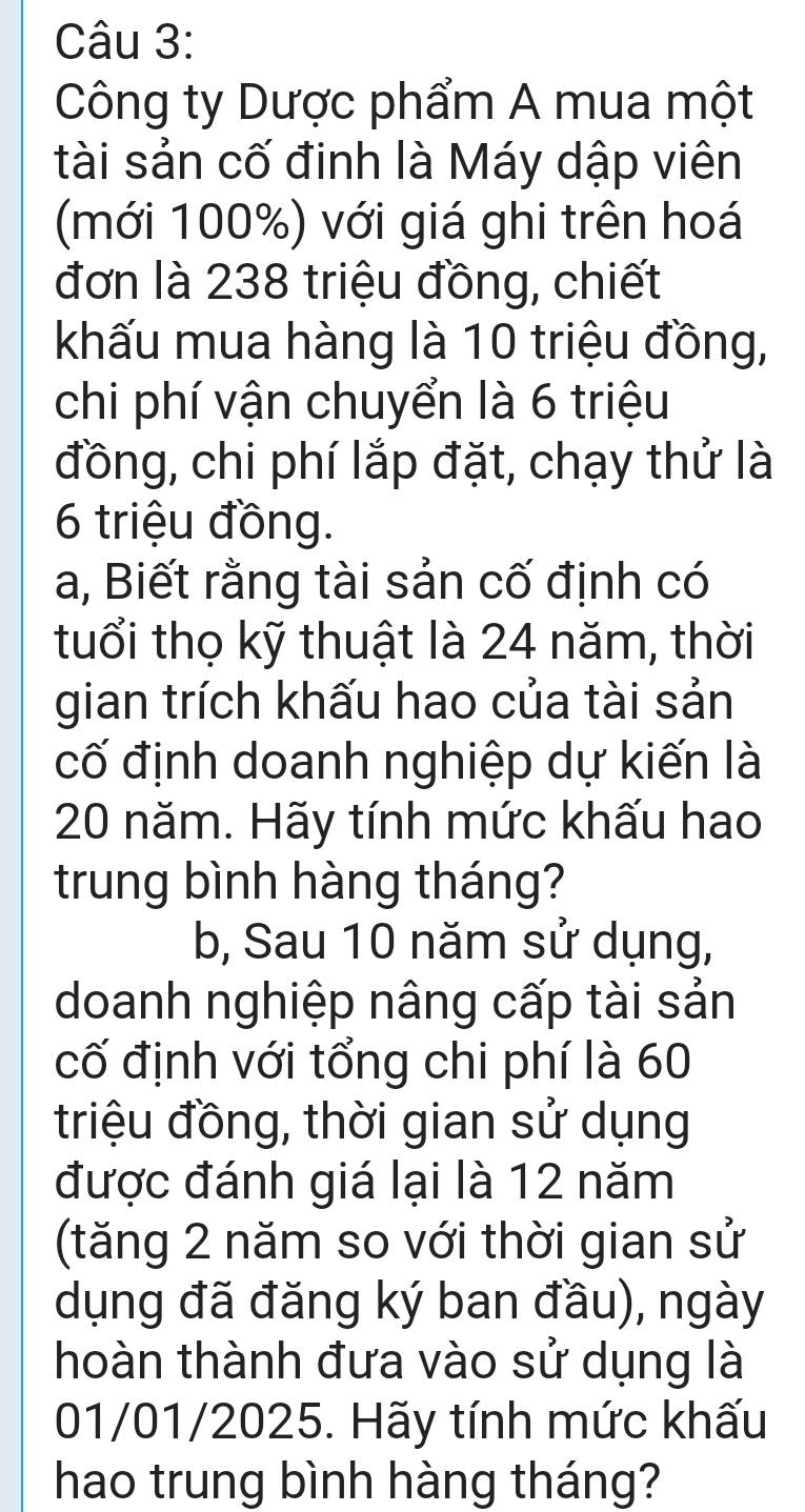 Công ty Dược phẩm A mua một 
tài sản cố đinh là Máy dập viên 
(mới 100%) với giá ghi trên hoá 
đơn là 238 triệu đồng, chiết 
khấu mua hàng là 10 triệu đồng, 
chi phí vận chuyển là 6 triệu 
đồng, chi phí lắp đặt, chạy thử là
6 triệu đồng. 
a, Biết rằng tài sản cố định có 
tuổi thọ kỹ thuật là 24 năm, thời 
gian trích khấu hao của tài sản 
cố định doanh nghiệp dự kiến là
20 năm. Hãy tính mức khấu hao 
trung bình hàng tháng? 
b, Sau 10 năm sử dụng, 
doanh nghiệp nâng cấp tài sản 
cố định với tổng chi phí là 60
triệu đồng, thời gian sử dụng 
được đánh giá lại là 12 năm 
(tăng 2 năm so với thời gian sử 
dụng đã đăng ký ban đầu), ngày 
thoàn thành đưa vào sử dụng là 
01/01/2025. Hãy tính mức khấu 
hao trung bình hàng tháng?