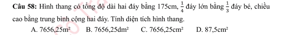 Hình thang có tổng độ dài hai đáy bằng 175cm,  1/4  đáy lớn bằng  1/3  đáy bé, chiều
cao bằng trung bình cộng hai đáy. Tính diện tích hình thang.
A. 7656, 25m^2 B. 7656, 25dm^2 C. 7656, 25cm^2 D. 87,5cm^2