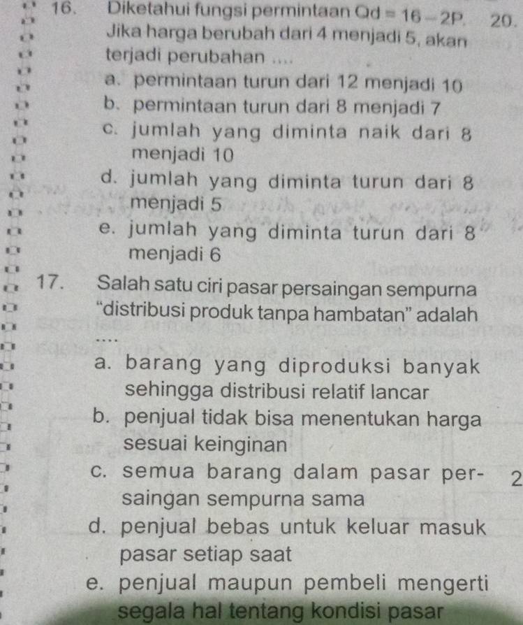 Diketahui fungsi permintaan Qd=16-2P. 20.
Jika harga berubah dari 4 menjadi 5, akan
terjadi perubahan ....
a. permintaan turun dari 12 menjadi 10
b. permintaan turun dari 8 menjadi 7
c. jumlah yang diminta naik dari 8
menjadi 10
d. jumlah yang diminta turun dari 8
menjadi 5
e. jumlah yang diminta turun dari 8
menjadi 6
17. Salah satu ciri pasar persaingan sempurna
“distribusi produk tanpa hambatan” adalah
…
a. barang yang diproduksi banyak
sehingga distribusi relatif lancar
b. penjual tidak bisa menentukan harga
sesuai keinginan
c. semua barang dalam pasar per - 2
saingan sempurna sama
d. penjual bebas untuk keluar masuk
pasar setiap saat
e. penjual maupun pembeli mengerti
segala hal tentang kondisi pasar