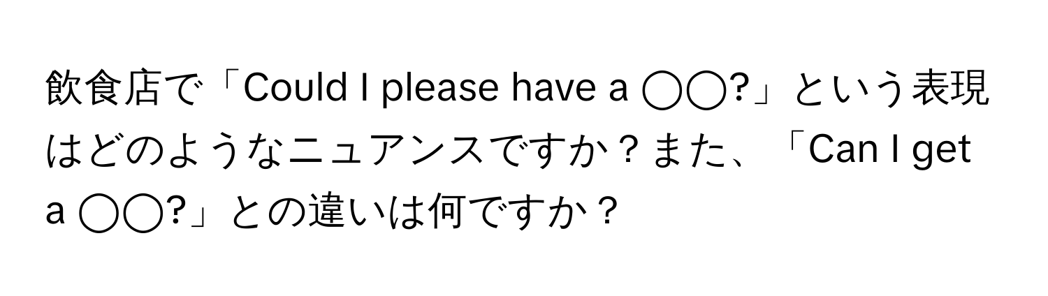 飲食店で「Could I please have a ◯◯?」という表現はどのようなニュアンスですか？また、「Can I get a ◯◯?」との違いは何ですか？