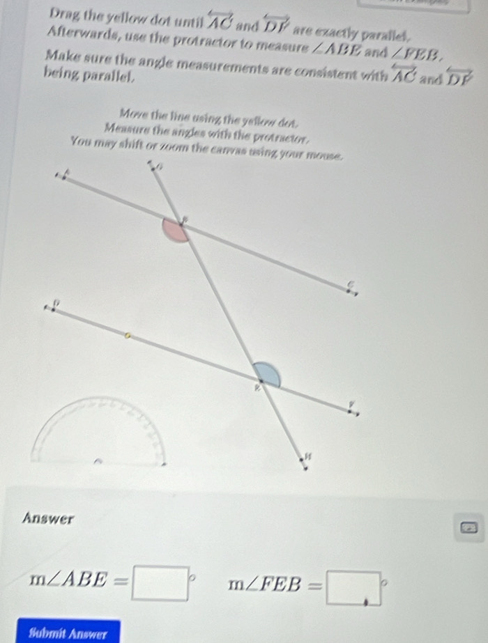 Drag the yellow dot until overleftrightarrow AC and overleftrightarrow DF are exactly parallet. 
Afterwards, use the protractor to measure ∠ ABE and ∠ FEB, 
Make sure the angle measurements are consistent with overleftrightarrow AC
being parallel. and overleftrightarrow DF
Move the line using the yellow dot. 
Measure the angles with the protractor. 
Answer
m∠ ABE=□° m∠ FEB=□°
Submit Answer