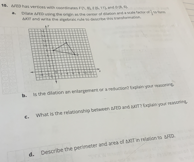 △ FED has vertices with coordinates F(1,8), E(6,11) , and D(8,6). 
a. Dilate △ FED using the origin as the center of dilation and a scale factor of  1/2  to form
△ KIT and write the algebraic rule to describe this transformation. 
b. Is the dilation an enlargement or a reduction? Explain your reasoning. 
c. What is the relationship between △ FED and △ KIT ? Explain your reasoning. 
d. Describe the perimeter and area of △ KIT in relation to △ FED.