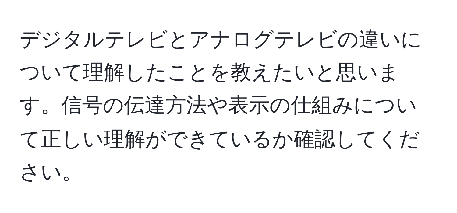 デジタルテレビとアナログテレビの違いについて理解したことを教えたいと思います。信号の伝達方法や表示の仕組みについて正しい理解ができているか確認してください。